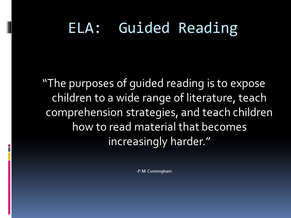 ELA: Guided Reading The purposes of guided reading is to expose children to a wide range of literature, teach comprehension strategies, and teach children how to read material that becomes increasingly harder. -P.M.