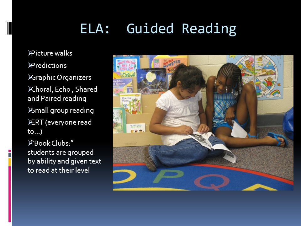 ELA: Guided Reading  Picture walks  Predictions  Graphic Organizers  Choral, Echo, Shared and Paired reading  Small group reading  ERT (everyone read to…)  Book Clubs: students are grouped by ability and given text to read at their level