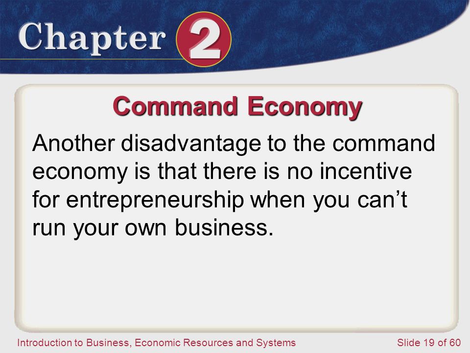 Introduction to Business, Economic Resources and SystemsSlide 19 of 60 Command Economy Another disadvantage to the command economy is that there is no incentive for entrepreneurship when you can’t run your own business.