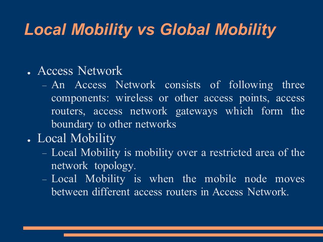 Local Mobility vs Global Mobility ● Access Network  An Access Network consists of following three components: wireless or other access points, access routers, access network gateways which form the boundary to other networks ● Local Mobility  Local Mobility is mobility over a restricted area of the network topology.