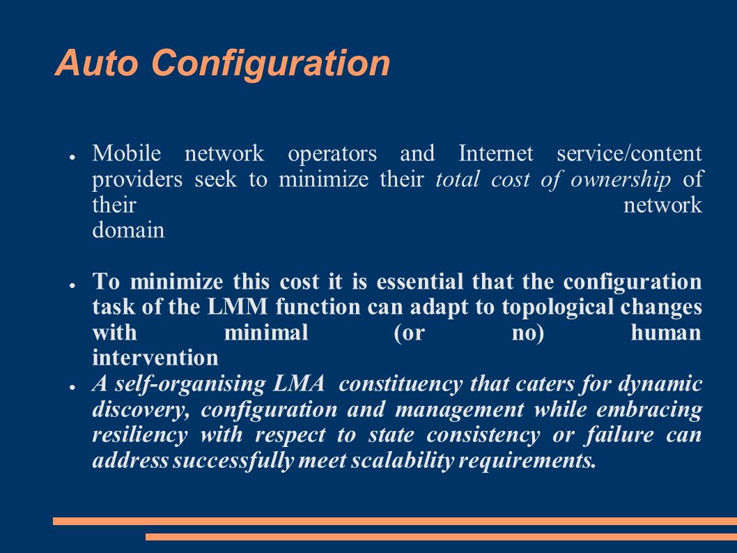 Auto Configuration ● Mobile network operators and Internet service/content providers seek to minimize their total cost of ownership of their network domain ● To minimize this cost it is essential that the configuration task of the LMM function can adapt to topological changes with minimal (or no) human intervention ● A self-organising LMA constituency that caters for dynamic discovery, configuration and management while embracing resiliency with respect to state consistency or failure can address successfully meet scalability requirements.