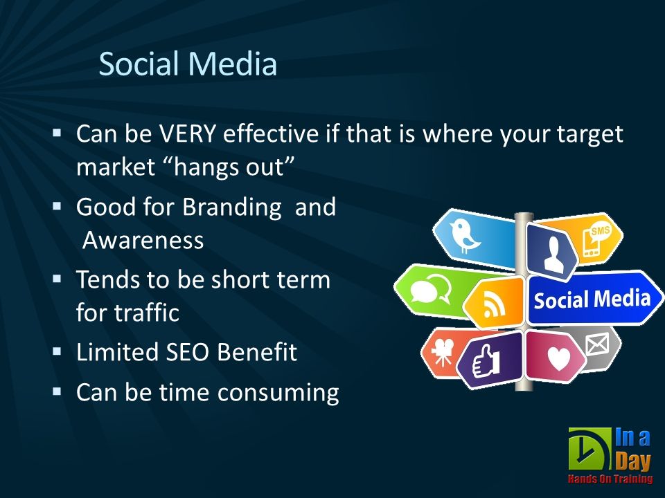 Social Media  Can be VERY effective if that is where your target market hangs out  Good for Branding and Awareness  Tends to be short term for traffic  Limited SEO Benefit  Can be time consuming