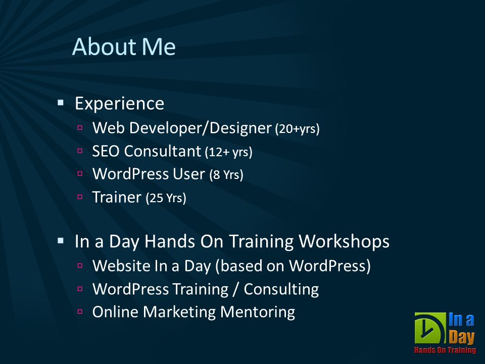About Me  Experience  Web Developer/Designer (20+yrs)  SEO Consultant (12+ yrs)  WordPress User (8 Yrs)  Trainer (25 Yrs)  In a Day Hands On Training Workshops  Website In a Day (based on WordPress)  WordPress Training / Consulting  Online Marketing Mentoring