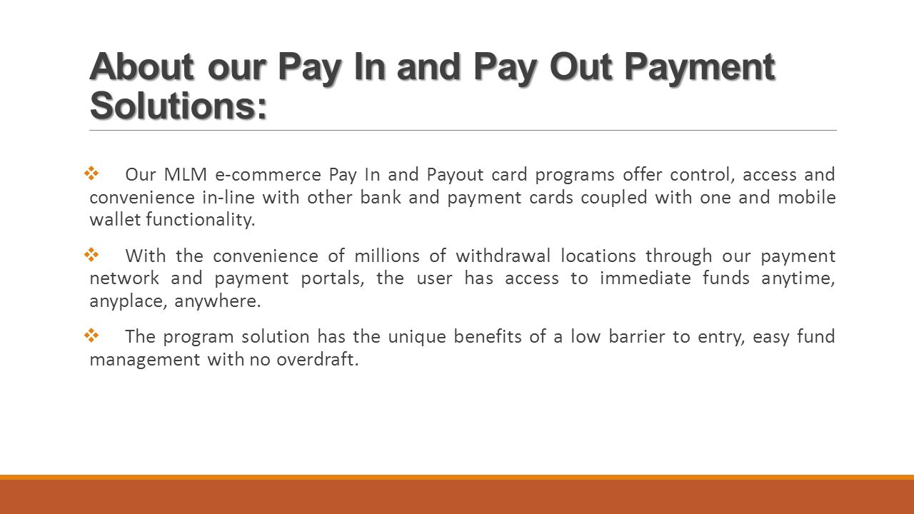 About our Pay In and Pay Out Payment Solutions:  Our MLM e-commerce Pay In and Payout card programs offer control, access and convenience in-line with other bank and payment cards coupled with one and mobile wallet functionality.