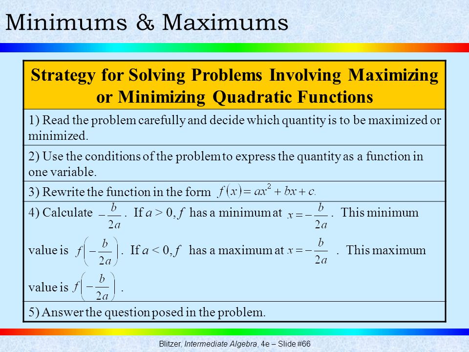Blitzer, Intermediate Algebra, 4e – Slide #66 Minimums & Maximums Strategy for Solving Problems Involving Maximizing or Minimizing Quadratic Functions 1) Read the problem carefully and decide which quantity is to be maximized or minimized.