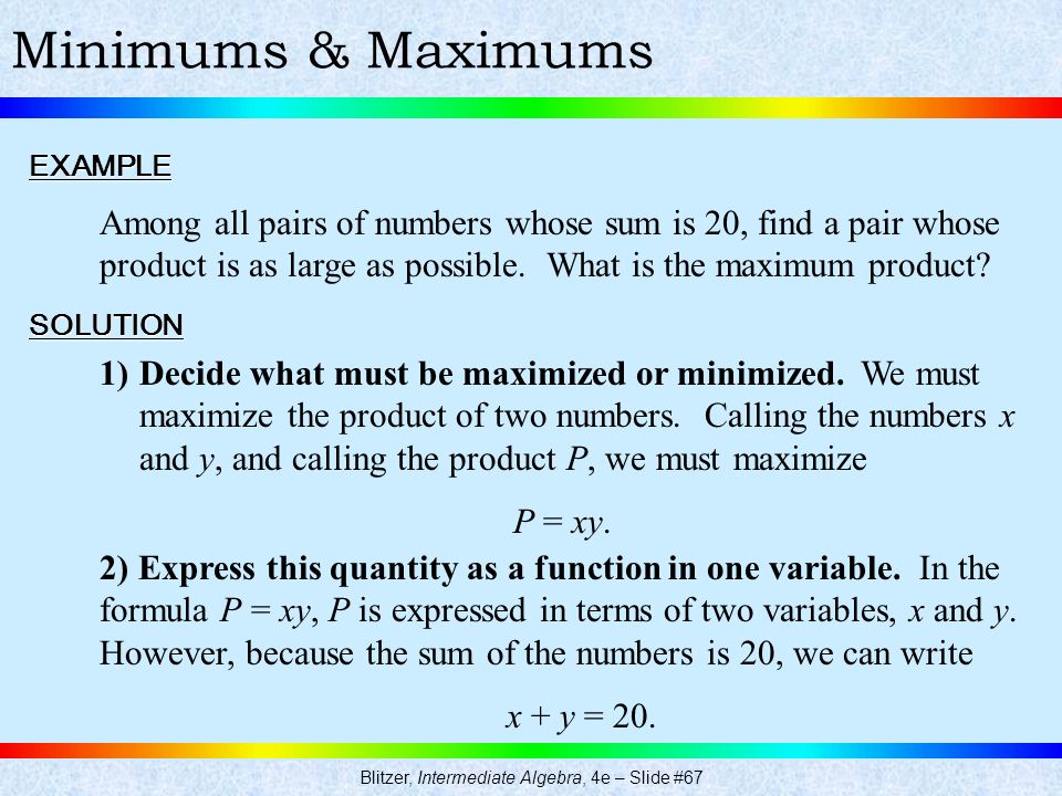Blitzer, Intermediate Algebra, 4e – Slide #67 Minimums & MaximumsEXAMPLE Among all pairs of numbers whose sum is 20, find a pair whose product is as large as possible.