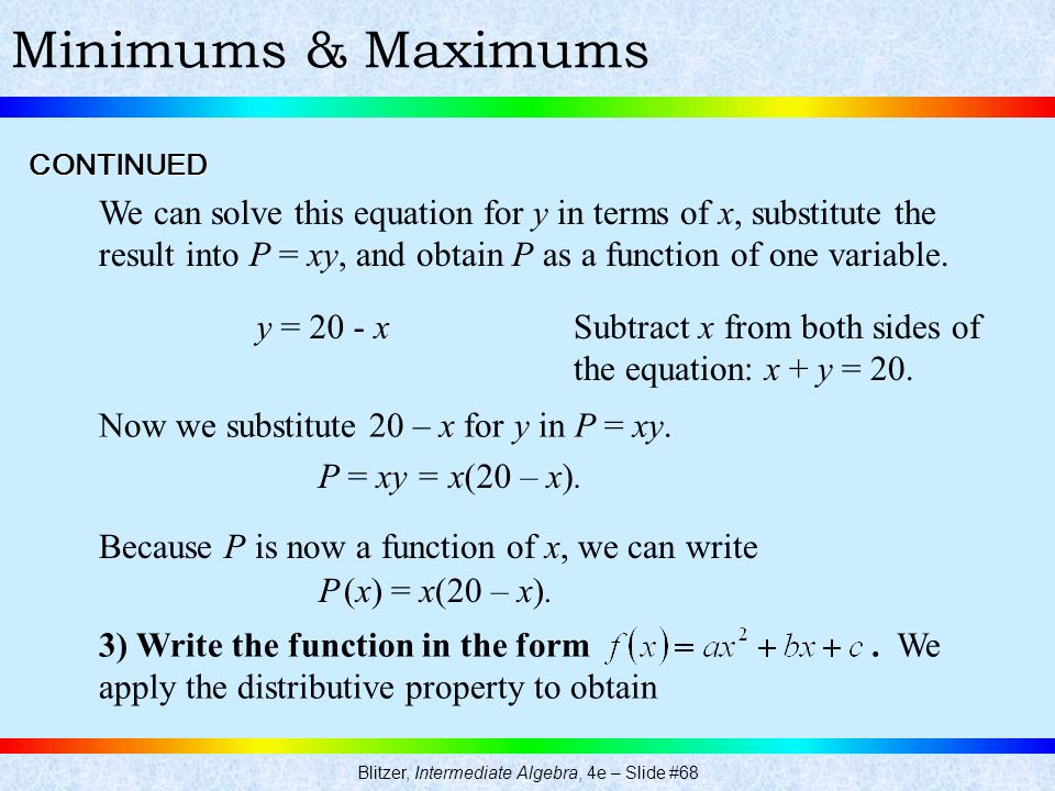 Blitzer, Intermediate Algebra, 4e – Slide #68 Minimums & Maximums We can solve this equation for y in terms of x, substitute the result into P = xy, and obtain P as a function of one variable.