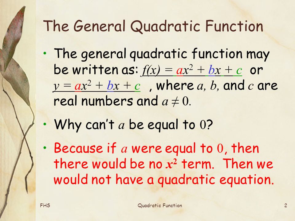 FHSQuadratic Function2 The General Quadratic Function The general quadratic function may be written as: f(x) = ax 2 + bx + c or y = ax 2 + bx + c, where a, b, and c are real numbers and a ≠ 0.
