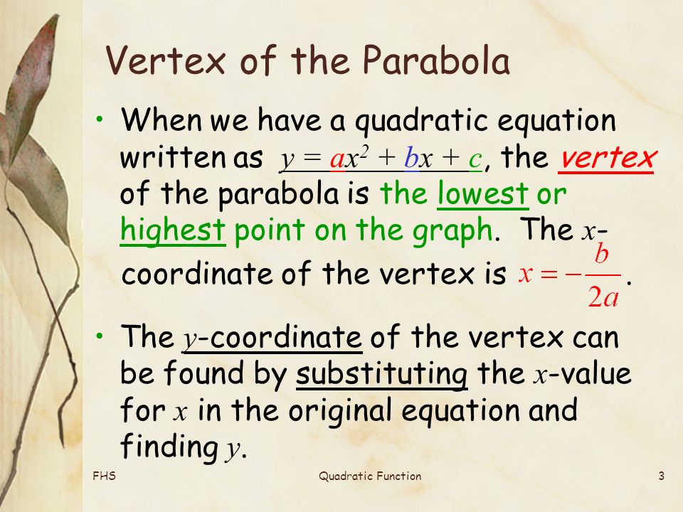 FHSQuadratic Function3 Vertex of the Parabola When we have a quadratic equation written as y = ax 2 + bx + c, the vertex of the parabola is the lowest or highest point on the graph.