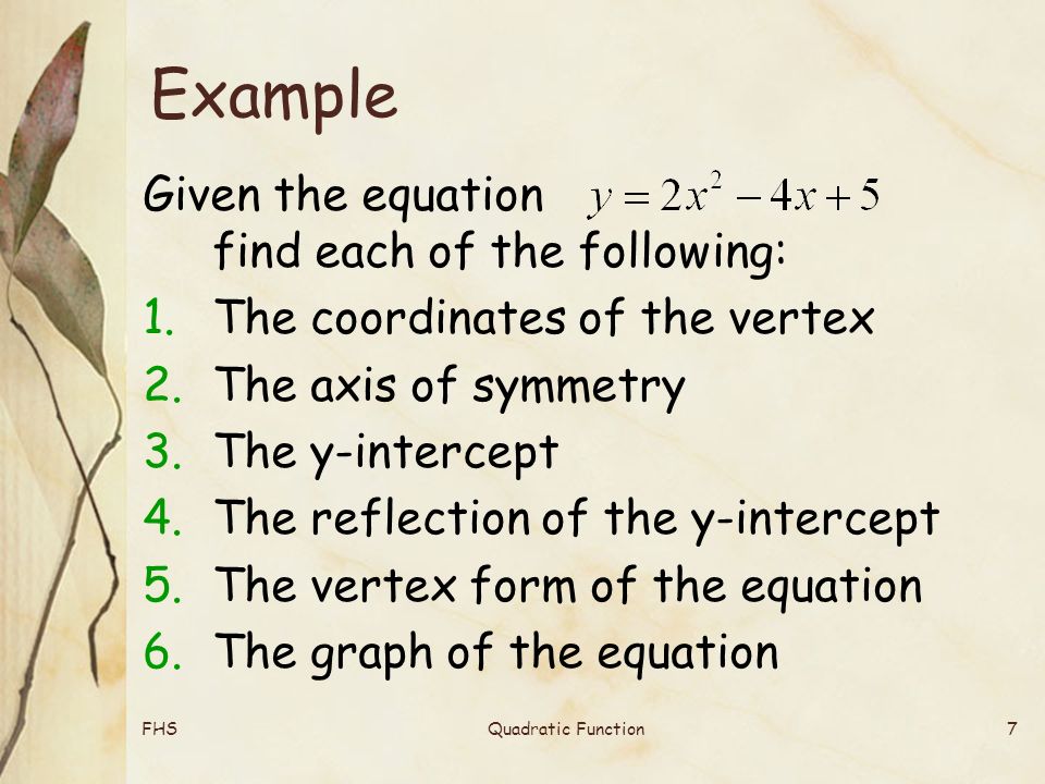 FHSQuadratic Function7 Example Given the equation find each of the following: 1.The coordinates of the vertex 2.The axis of symmetry 3.The y-intercept 4.The reflection of the y-intercept 5.The vertex form of the equation 6.The graph of the equation