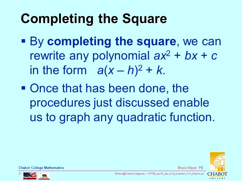 MTH55_Lec-51_sec_8-3a_Quadratic_Fcn_Graphs.ppt 21 Bruce Mayer, PE Chabot College Mathematics Completing the Square  By completing the square, we can rewrite any polynomial ax 2 + bx + c in the form a(x – h) 2 + k.