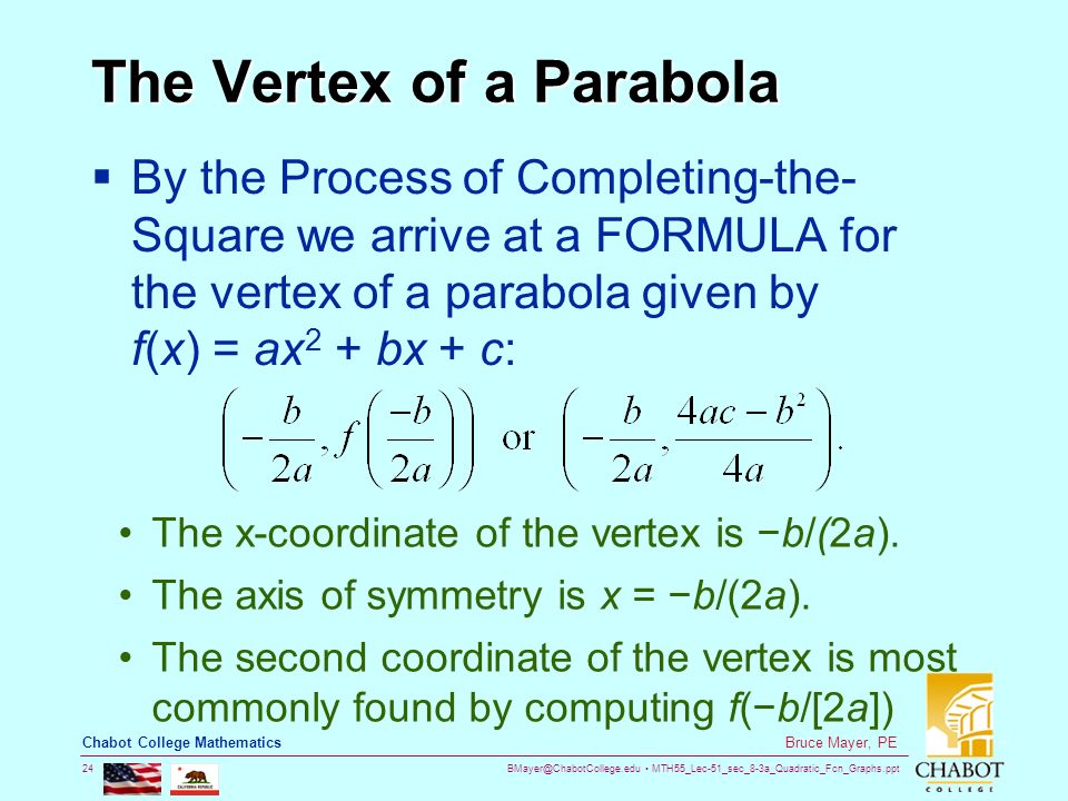 MTH55_Lec-51_sec_8-3a_Quadratic_Fcn_Graphs.ppt 24 Bruce Mayer, PE Chabot College Mathematics The Vertex of a Parabola  By the Process of Completing-the- Square we arrive at a FORMULA for the vertex of a parabola given by f(x) = ax 2 + bx + c: The x-coordinate of the vertex is −b/(2a).