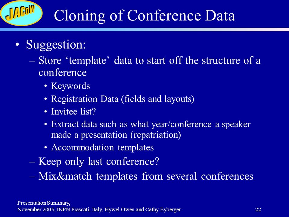 Presentation Summary, November 2005, INFN Frascati, Italy, Hywel Owen and Cathy Eyberger22 Cloning of Conference Data Suggestion: –Store ‘template’ data to start off the structure of a conference Keywords Registration Data (fields and layouts) Invitee list.