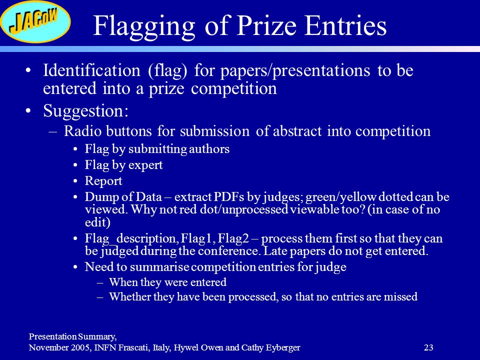 Presentation Summary, November 2005, INFN Frascati, Italy, Hywel Owen and Cathy Eyberger23 Flagging of Prize Entries Identification (flag) for papers/presentations to be entered into a prize competition Suggestion: –Radio buttons for submission of abstract into competition Flag by submitting authors Flag by expert Report Dump of Data – extract PDFs by judges; green/yellow dotted can be viewed.