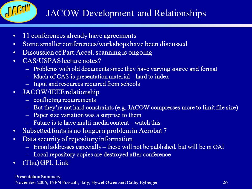 Presentation Summary, November 2005, INFN Frascati, Italy, Hywel Owen and Cathy Eyberger26 JACOW Development and Relationships 11 conferences already have agreements Some smaller conferences/workshops have been discussed Discussion of Part.Accel.