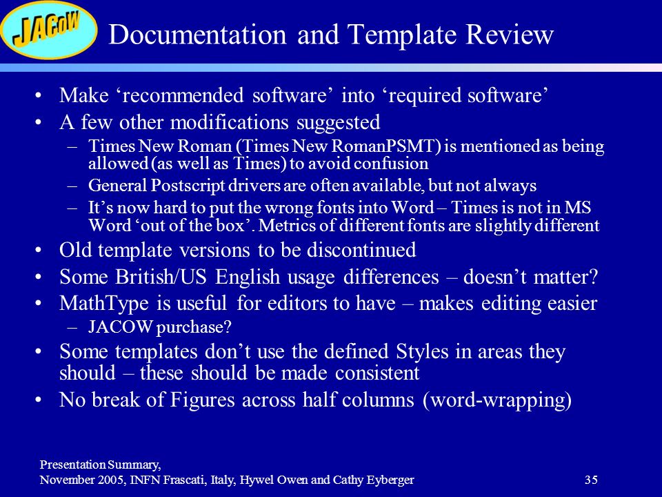 Presentation Summary, November 2005, INFN Frascati, Italy, Hywel Owen and Cathy Eyberger35 Documentation and Template Review Make ‘recommended software’ into ‘required software’ A few other modifications suggested –Times New Roman (Times New RomanPSMT) is mentioned as being allowed (as well as Times) to avoid confusion –General Postscript drivers are often available, but not always –It’s now hard to put the wrong fonts into Word – Times is not in MS Word ‘out of the box’.
