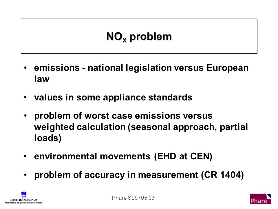 Phare SL emissions - national legislation versus European law values in some appliance standards problem of worst case emissions versus weighted calculation (seasonal approach, partial loads) environmental movements (EHD at CEN) problem of accuracy in measurement (CR 1404) NO x problem