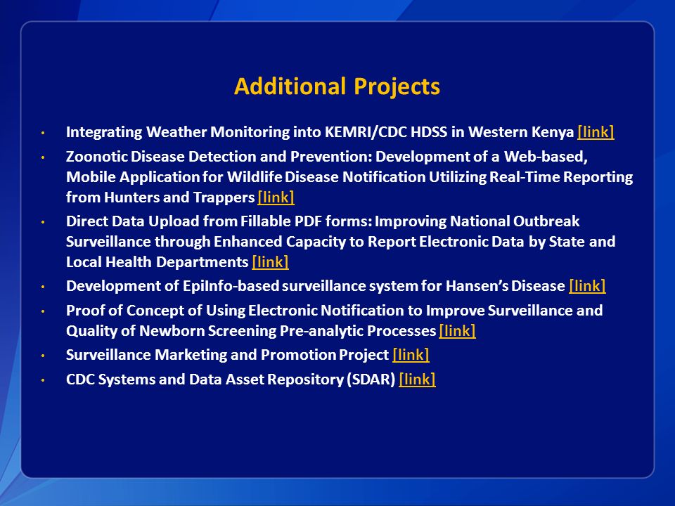 Additional Projects Integrating Weather Monitoring into KEMRI/CDC HDSS in Western Kenya [link][link] Zoonotic Disease Detection and Prevention: Development of a Web-based, Mobile Application for Wildlife Disease Notification Utilizing Real-Time Reporting from Hunters and Trappers [link][link] Direct Data Upload from Fillable PDF forms: Improving National Outbreak Surveillance through Enhanced Capacity to Report Electronic Data by State and Local Health Departments [link][link] Development of EpiInfo-based surveillance system for Hansen’s Disease [link][link] Proof of Concept of Using Electronic Notification to Improve Surveillance and Quality of Newborn Screening Pre-analytic Processes [link][link] Surveillance Marketing and Promotion Project [link][link] CDC Systems and Data Asset Repository (SDAR) [link][link]