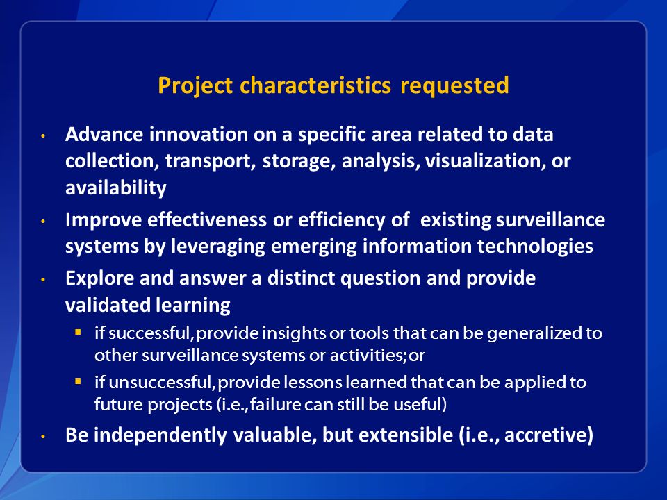 Project characteristics requested Advance innovation on a specific area related to data collection, transport, storage, analysis, visualization, or availability Improve effectiveness or efficiency of existing surveillance systems by leveraging emerging information technologies Explore and answer a distinct question and provide validated learning  if successful, provide insights or tools that can be generalized to other surveillance systems or activities; or  if unsuccessful, provide lessons learned that can be applied to future projects (i.e., failure can still be useful) Be independently valuable, but extensible (i.e., accretive)