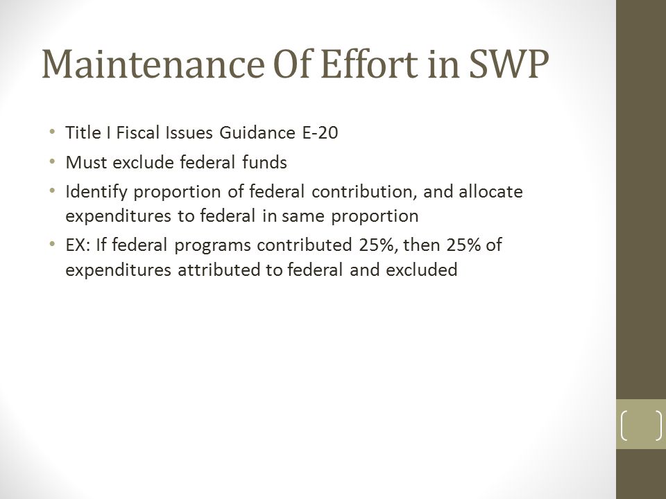 Maintenance Of Effort in SWP Title I Fiscal Issues Guidance E-20 Must exclude federal funds Identify proportion of federal contribution, and allocate expenditures to federal in same proportion EX: If federal programs contributed 25%, then 25% of expenditures attributed to federal and excluded