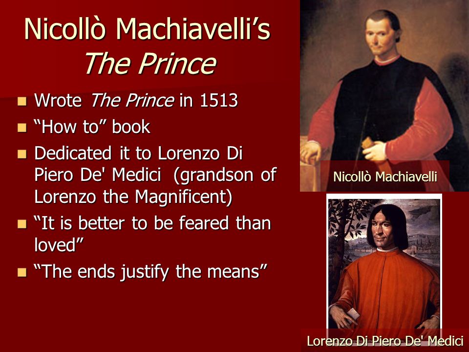 Nicollò Machiavelli’s The Prince Wrote The Prince in 1513 Wrote The Prince in 1513 How to book How to book Dedicated it to Lorenzo Di Piero De Medici (grandson of Lorenzo the Magnificent) Dedicated it to Lorenzo Di Piero De Medici (grandson of Lorenzo the Magnificent) It is better to be feared than loved It is better to be feared than loved The ends justify the means The ends justify the means Nicollò Machiavelli Lorenzo Di Piero De Medici