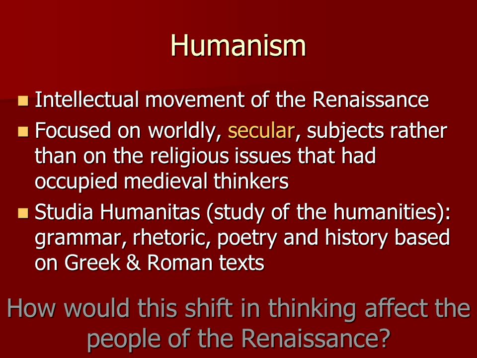 Humanism Intellectual movement of the Renaissance Intellectual movement of the Renaissance Focused on worldly, secular, subjects rather than on the religious issues that had occupied medieval thinkers Focused on worldly, secular, subjects rather than on the religious issues that had occupied medieval thinkers Studia Humanitas (study of the humanities): grammar, rhetoric, poetry and history based on Greek & Roman texts Studia Humanitas (study of the humanities): grammar, rhetoric, poetry and history based on Greek & Roman texts How would this shift in thinking affect the people of the Renaissance