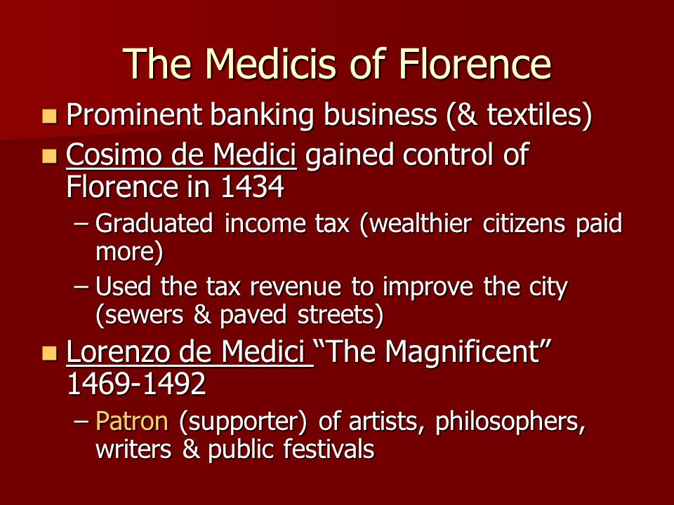 The Medicis of Florence Prominent banking business (& textiles) Prominent banking business (& textiles) Cosimo de Medici gained control of Florence in 1434 Cosimo de Medici gained control of Florence in 1434 –Graduated income tax (wealthier citizens paid more) –Used the tax revenue to improve the city (sewers & paved streets) Lorenzo de Medici The Magnificent Lorenzo de Medici The Magnificent –Patron (supporter) of artists, philosophers, writers & public festivals