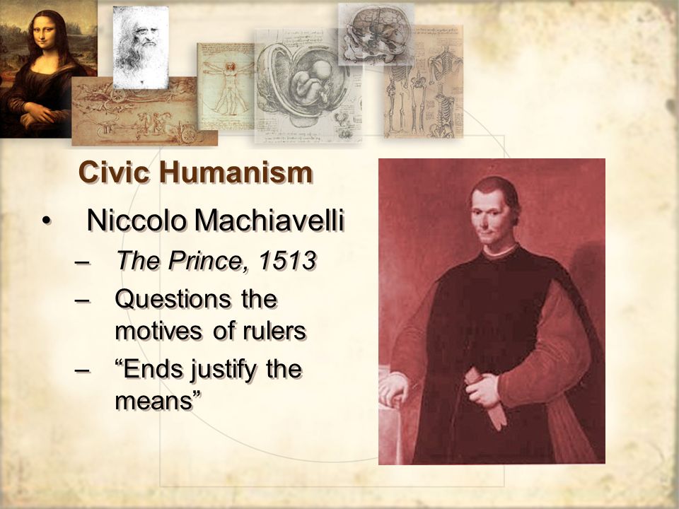 Civic Humanism Niccolo Machiavelli –The Prince, 1513 –Questions the motives of rulers – Ends justify the means Niccolo Machiavelli –The Prince, 1513 –Questions the motives of rulers – Ends justify the means