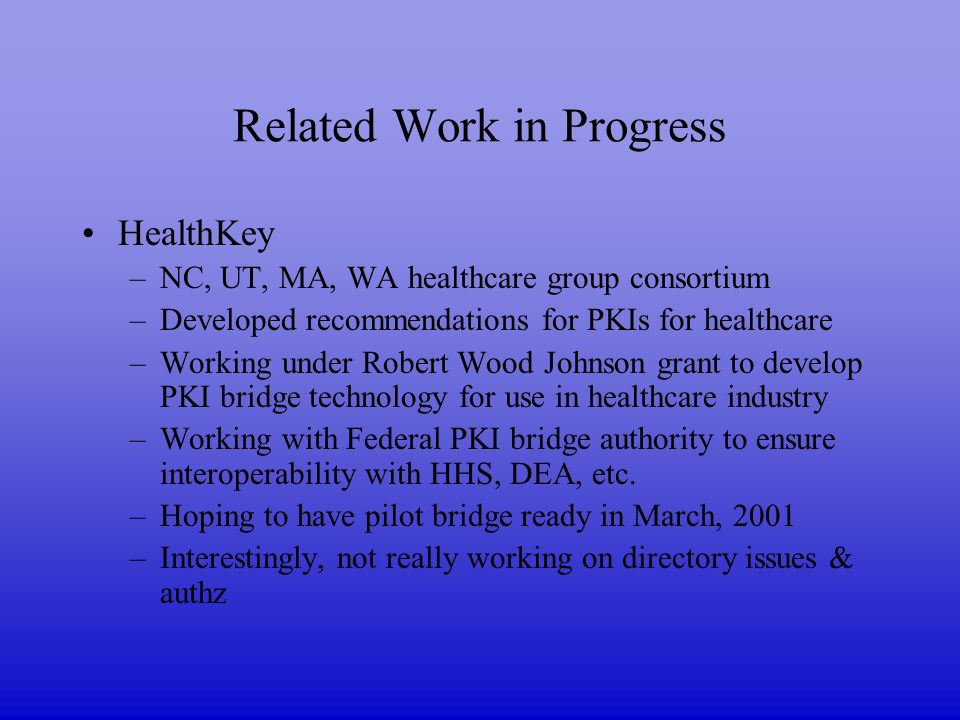 Related Work in Progress HealthKey –NC, UT, MA, WA healthcare group consortium –Developed recommendations for PKIs for healthcare –Working under Robert Wood Johnson grant to develop PKI bridge technology for use in healthcare industry –Working with Federal PKI bridge authority to ensure interoperability with HHS, DEA, etc.