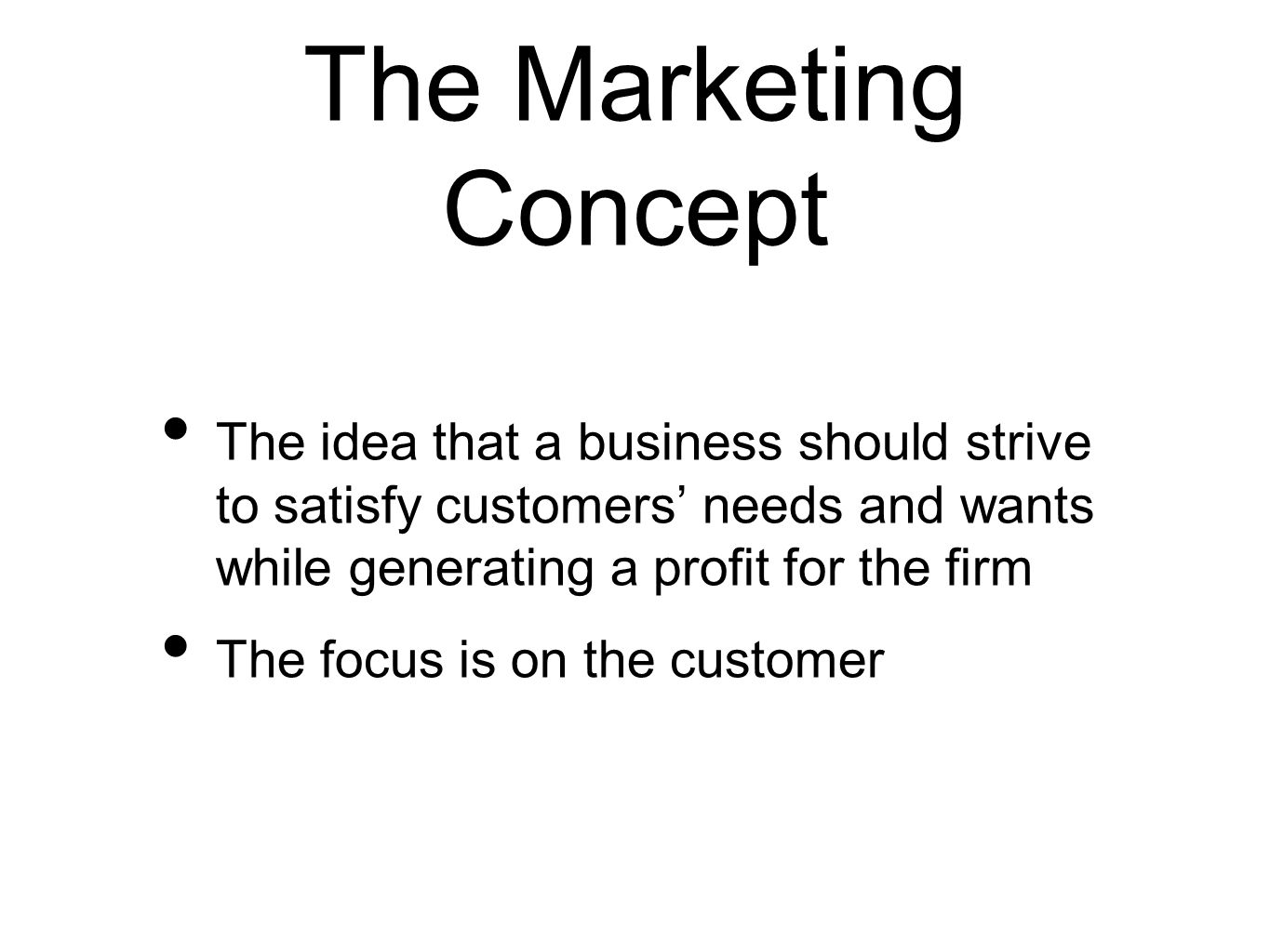 The Marketing Concept The idea that a business should strive to satisfy customers’ needs and wants while generating a profit for the firm The focus is on the customer
