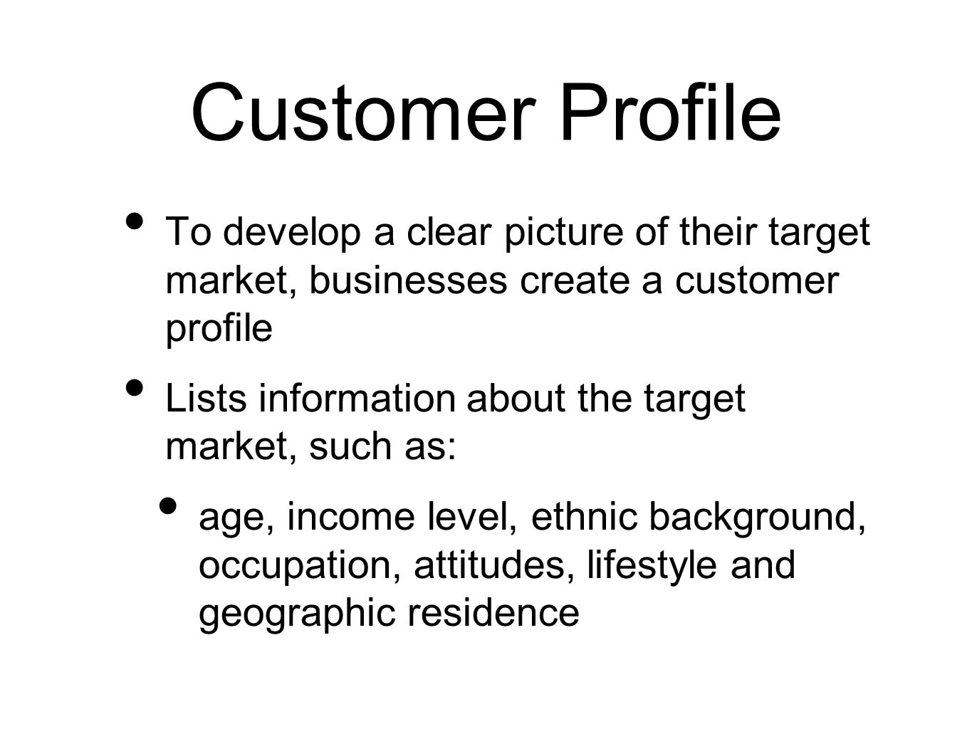 Customer Profile To develop a clear picture of their target market, businesses create a customer profile Lists information about the target market, such as: age, income level, ethnic background, occupation, attitudes, lifestyle and geographic residence