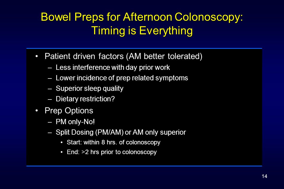 Bowel Preps for Afternoon Colonoscopy: Timing is Everything Patient driven factors (AM better tolerated) –Less interference with day prior work –Lower incidence of prep related symptoms –Superior sleep quality –Dietary restriction.