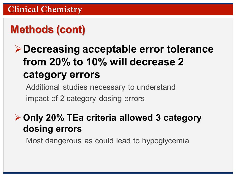 © Copyright 2009 by the American Association for Clinical Chemistry Methods (cont)  Decreasing acceptable error tolerance from 20% to 10% will decrease 2 category errors Additional studies necessary to understand impact of 2 category dosing errors  Only 20% TEa criteria allowed 3 category dosing errors Most dangerous as could lead to hypoglycemia