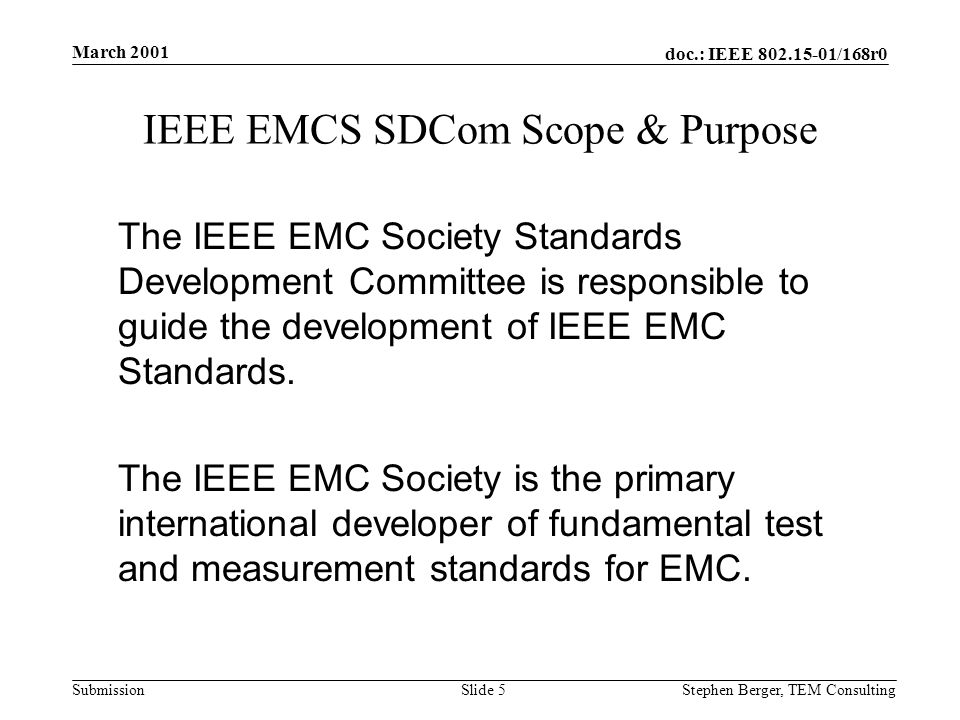 doc.: IEEE /168r0 Submission March 2001 Stephen Berger, TEM Consulting Slide 5 IEEE EMCS SDCom Scope & Purpose The IEEE EMC Society Standards Development Committee is responsible to guide the development of IEEE EMC Standards.