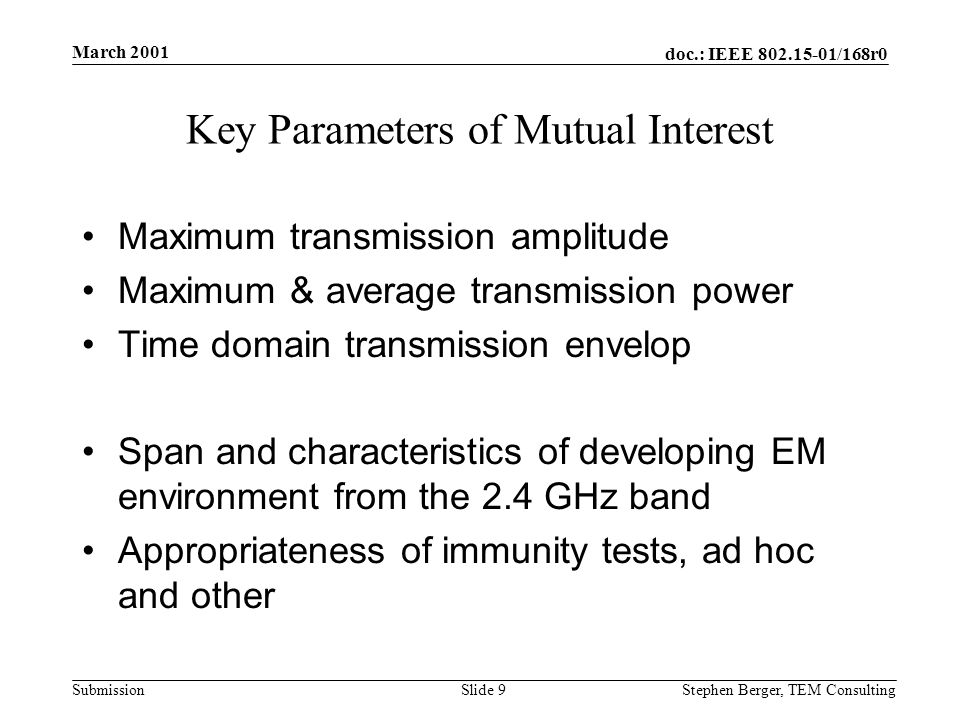 doc.: IEEE /168r0 Submission March 2001 Stephen Berger, TEM Consulting Slide 9 Key Parameters of Mutual Interest Maximum transmission amplitude Maximum & average transmission power Time domain transmission envelop Span and characteristics of developing EM environment from the 2.4 GHz band Appropriateness of immunity tests, ad hoc and other