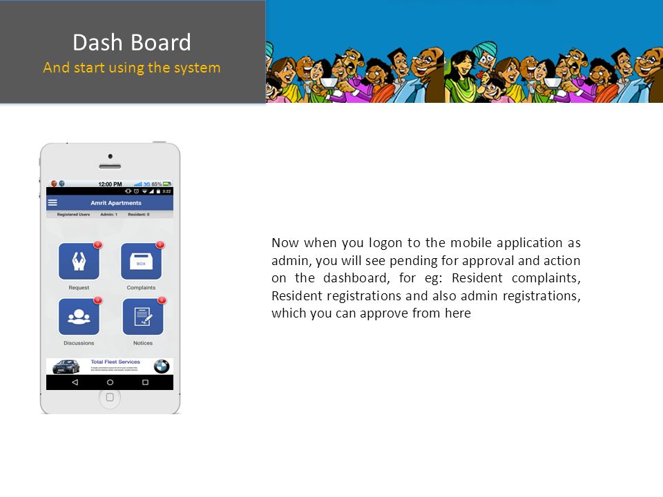 Dash Board And start using the system Dash Board And start using the system Now when you logon to the mobile application as admin, you will see pending for approval and action on the dashboard, for eg: Resident complaints, Resident registrations and also admin registrations, which you can approve from here