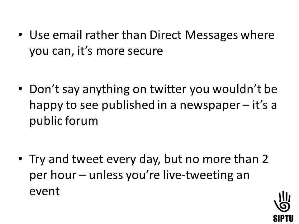 Use  rather than Direct Messages where you can, it’s more secure Don’t say anything on twitter you wouldn’t be happy to see published in a newspaper – it’s a public forum Try and tweet every day, but no more than 2 per hour – unless you’re live-tweeting an event