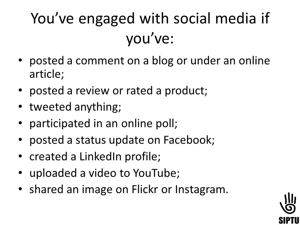 You’ve engaged with social media if you’ve: posted a comment on a blog or under an online article; posted a review or rated a product; tweeted anything; participated in an online poll; posted a status update on Facebook; created a LinkedIn profile; uploaded a video to YouTube; shared an image on Flickr or Instagram.
