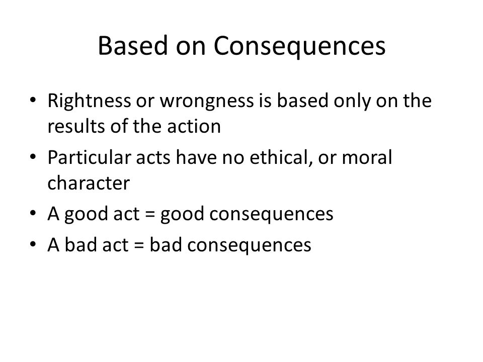 Based on Consequences Rightness or wrongness is based only on the results of the action Particular acts have no ethical, or moral character A good act = good consequences A bad act = bad consequences