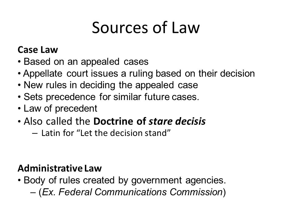Sources of Law Case Law Based on an appealed cases Appellate court issues a ruling based on their decision New rules in deciding the appealed case Sets precedence for similar future cases.
