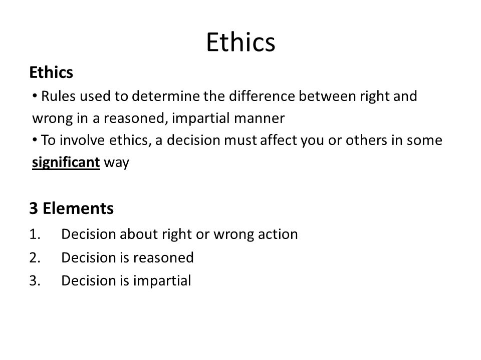 Ethics Rules used to determine the difference between right and wrong in a reasoned, impartial manner To involve ethics, a decision must affect you or others in some significant way 3 Elements 1.Decision about right or wrong action 2.Decision is reasoned 3.Decision is impartial Ethics