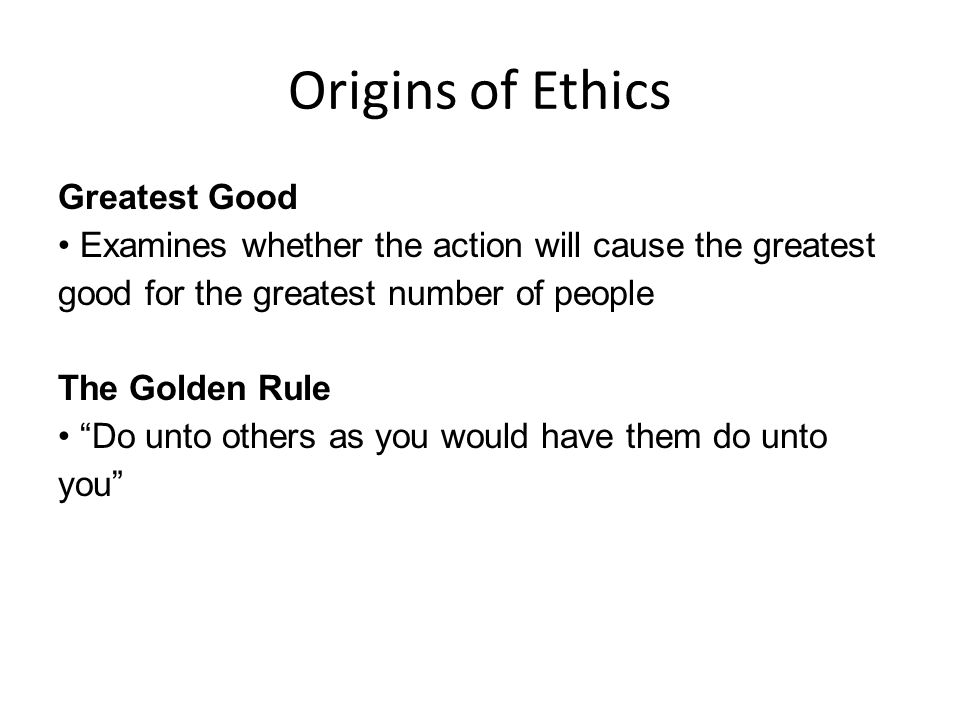 Origins of Ethics Greatest Good Examines whether the action will cause the greatest good for the greatest number of people The Golden Rule Do unto others as you would have them do unto you