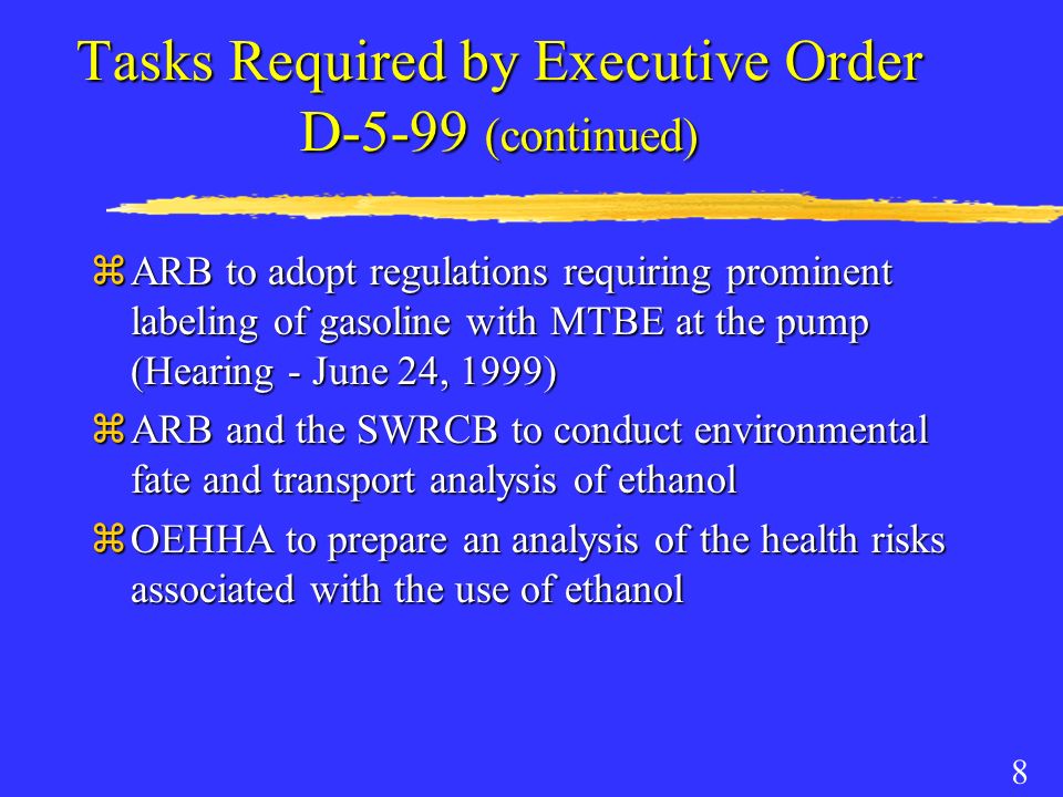 8 Tasks Required by Executive Order D-5-99 (continued) zARB to adopt regulations requiring prominent labeling of gasoline with MTBE at the pump (Hearing - June 24, 1999) zARB and the SWRCB to conduct environmental fate and transport analysis of ethanol zOEHHA to prepare an analysis of the health risks associated with the use of ethanol