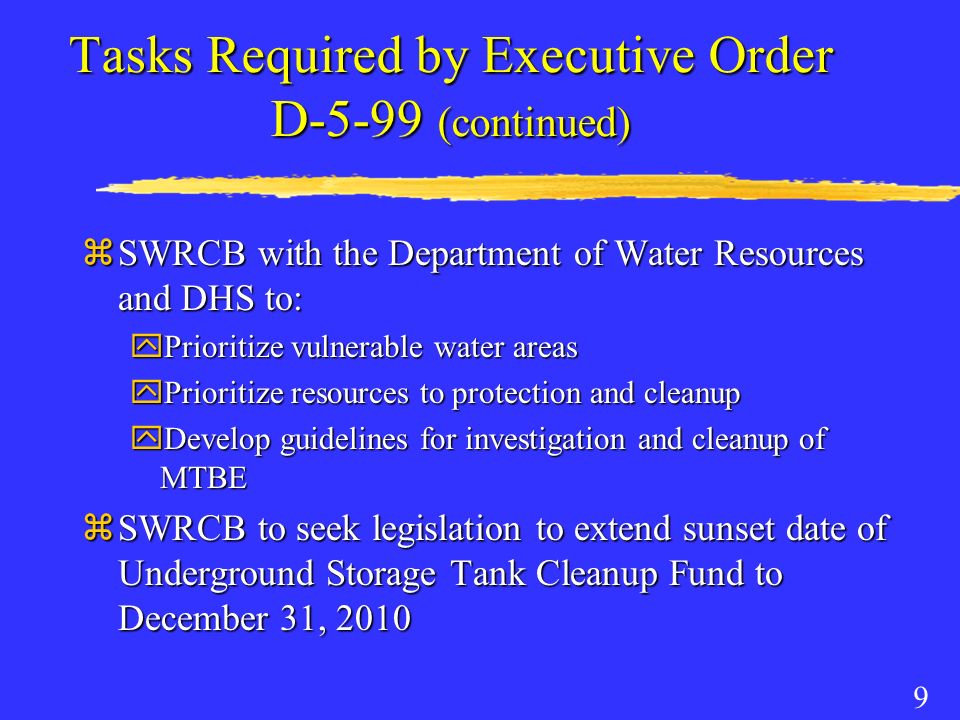 9 Tasks Required by Executive Order D-5-99 (continued) zSWRCB with the Department of Water Resources and DHS to: yPrioritize vulnerable water areas yPrioritize resources to protection and cleanup yDevelop guidelines for investigation and cleanup of MTBE zSWRCB to seek legislation to extend sunset date of Underground Storage Tank Cleanup Fund to December 31, 2010