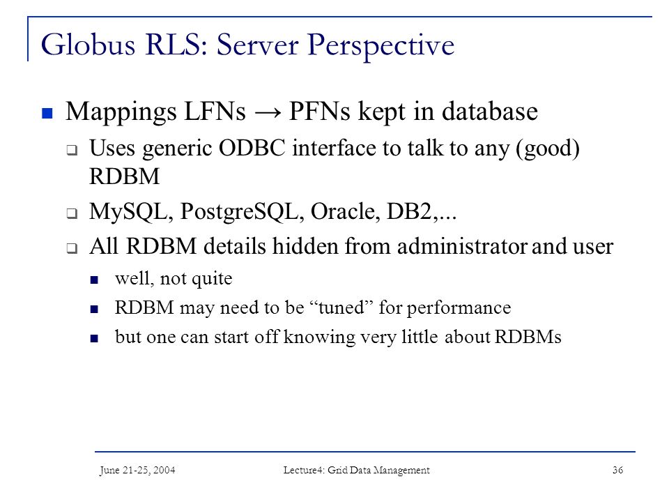 June 21-25, 2004 Lecture4: Grid Data Management 36 Globus RLS: Server Perspective Mappings LFNs → PFNs kept in database  Uses generic ODBC interface to talk to any (good) RDBM  MySQL, PostgreSQL, Oracle, DB2,...
