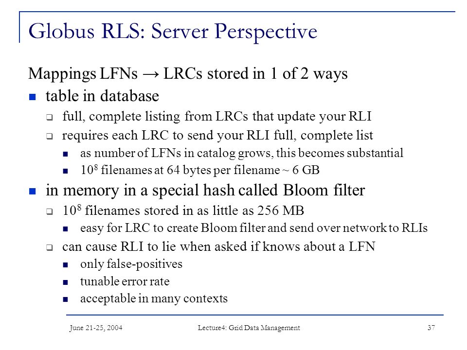 June 21-25, 2004 Lecture4: Grid Data Management 37 Globus RLS: Server Perspective Mappings LFNs → LRCs stored in 1 of 2 ways table in database  full, complete listing from LRCs that update your RLI  requires each LRC to send your RLI full, complete list as number of LFNs in catalog grows, this becomes substantial 10 8 filenames at 64 bytes per filename ~ 6 GB in memory in a special hash called Bloom filter  10 8 filenames stored in as little as 256 MB easy for LRC to create Bloom filter and send over network to RLIs  can cause RLI to lie when asked if knows about a LFN only false-positives tunable error rate acceptable in many contexts