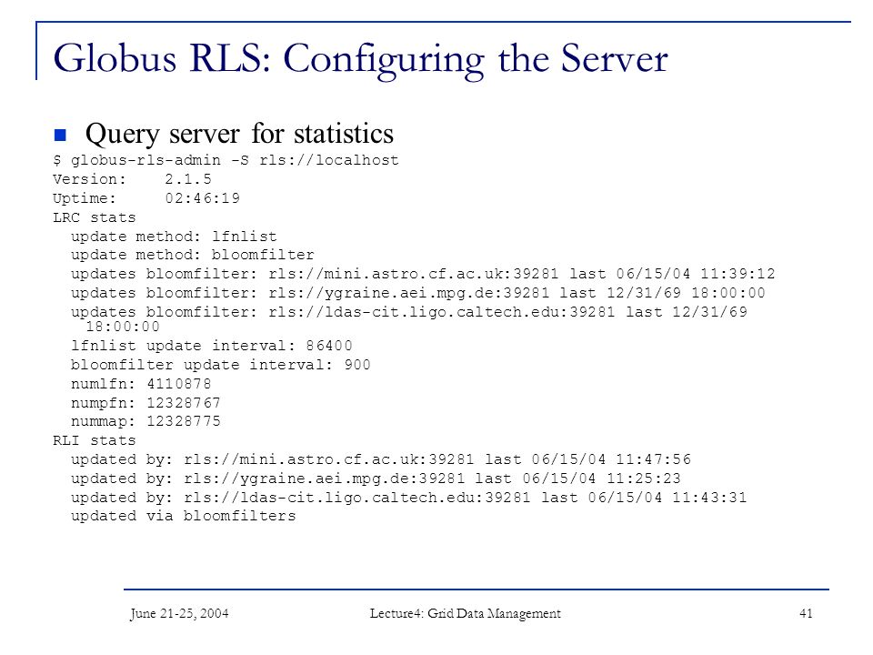 June 21-25, 2004 Lecture4: Grid Data Management 41 Globus RLS: Configuring the Server Query server for statistics $ globus-rls-admin -S rls://localhost Version: Uptime: 02:46:19 LRC stats update method: lfnlist update method: bloomfilter updates bloomfilter: rls://mini.astro.cf.ac.uk:39281 last 06/15/04 11:39:12 updates bloomfilter: rls://ygraine.aei.mpg.de:39281 last 12/31/69 18:00:00 updates bloomfilter: rls://ldas-cit.ligo.caltech.edu:39281 last 12/31/69 18:00:00 lfnlist update interval: bloomfilter update interval: 900 numlfn: numpfn: nummap: RLI stats updated by: rls://mini.astro.cf.ac.uk:39281 last 06/15/04 11:47:56 updated by: rls://ygraine.aei.mpg.de:39281 last 06/15/04 11:25:23 updated by: rls://ldas-cit.ligo.caltech.edu:39281 last 06/15/04 11:43:31 updated via bloomfilters