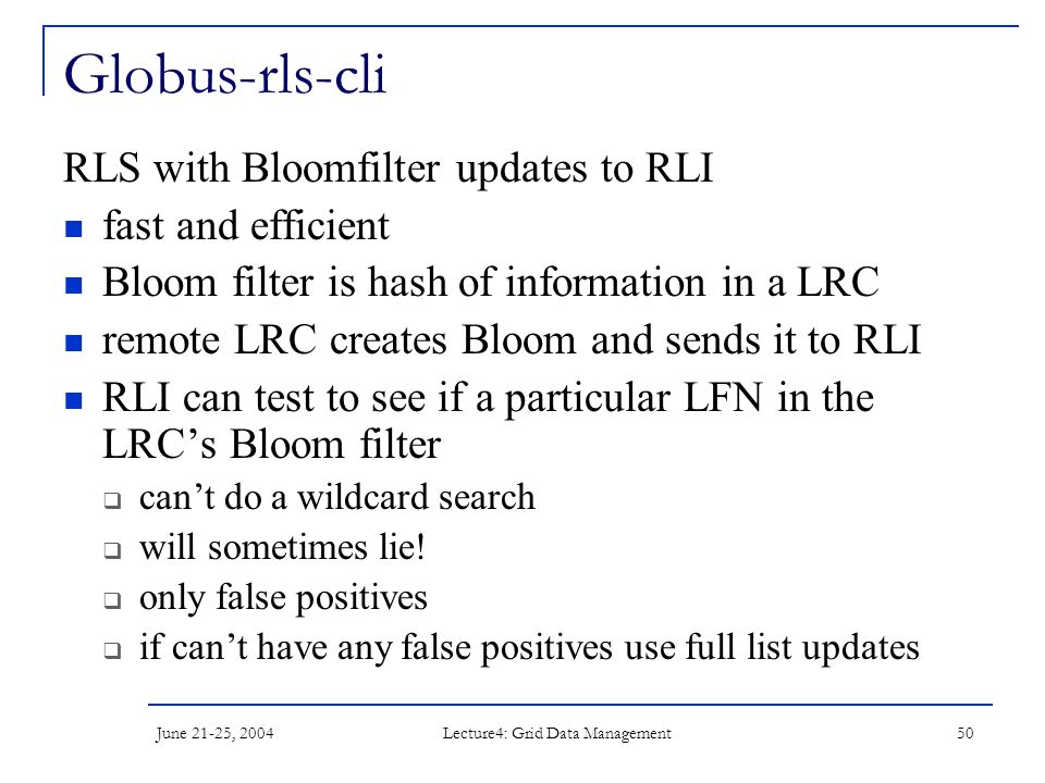 June 21-25, 2004 Lecture4: Grid Data Management 50 Globus-rls-cli RLS with Bloomfilter updates to RLI fast and efficient Bloom filter is hash of information in a LRC remote LRC creates Bloom and sends it to RLI RLI can test to see if a particular LFN in the LRC’s Bloom filter  can’t do a wildcard search  will sometimes lie.