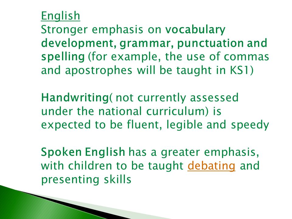 English Stronger emphasis on vocabulary development, grammar, punctuation and spelling (for example, the use of commas and apostrophes will be taught in KS1) Handwriting( not currently assessed under the national curriculum) is expected to be fluent, legible and speedy Spoken English has a greater emphasis, with children to be taught debating and presenting skillsdebating