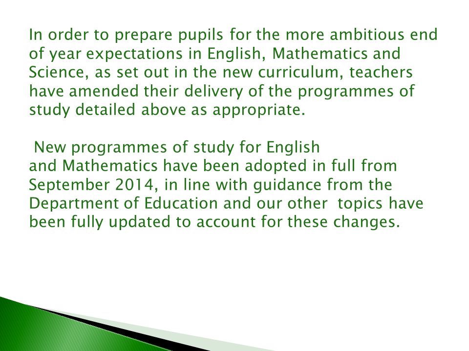 In order to prepare pupils for the more ambitious end of year expectations in English, Mathematics and Science, as set out in the new curriculum, teachers have amended their delivery of the programmes of study detailed above as appropriate.
